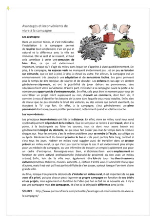 Avantages et inconvénients de
vivre à la campagne
Les avantages:
Dans un premier temps, et c’est indéniable,
l’installation à la campagne permet
de respirer tout simplement. L’air est pur et
naturel et la différence avec la ville est
immense. Elle se sent et se ressent, et tout
cela contribue à créer une sensation de
bien être, ce qui est évidemment
important, lorsque qu’il s’agit du milieu dans lequel on s’apprête à vivre quotidiennement. De
plus, à la campagne, les espaces verts ne manquent évidemment pas , et on peu se balader
sur demande, que ce soit à pied, à vélo, à cheval ou autre. Par ailleurs, la campagne est un
environnement très propice à une adaptation et des rencontres faciles. Les gens prennent
plus le temps de dire bonjour, de sourire et de discuter. Les enfants en bas-âge s’y sentent
généralement épanouis, et ont la possibilité de jouer dehors en permanence, sans
nécessairement votre surveillance. D’autre part, s’installer à la campagne ouvre la porte à de
nombreuses opportunités d’entrepreneuriat. En effet, cela peut être le moment pour vous de
concrétiser un projet mûrit auparavant ou non, d’ouvrir un commerce, dont bien sûr, il
convient à vous d’identifier les besoins de la zone dans laquelle vous vous installez. Enfin, rien
de mieux que ne pas entendre le bruit des voitures, ou des voisins qui parlent vivement, ou
écoutent la TV trop fort. En effet, à la campagne, c’est généralement un calme
permanent dont vous pouvez profiter pleinement, notamment quand le soleil se couche.
Les inconvénients:
Les principaux inconvénients sont liés à la distance. En effet, vivre en milieu rural nous rend
systématiquement dépendant de la voiture. Que ce soit pour se rendre à son travail, aller à la
poste, à la boulangerie ou faire les courses, tout ce dont nous avons besoin est
généralement éloigné du domicile, ce qui nous fait passer pas mal de temps dans la voiture
chaque jour. Pour les enfants c’est le même problème pour se rendre à l’école, au collège ou
au lycée. Généralement ils doivent prendre le bus et cela peut parfois faire long, surtout si
c’est tous les jours. Habiter en milieu rural suggère aussi de travailler dans un secteur
présent en milieu rural, ce qui n’est pas tout le temps le cas. Il est évidemment plus simple
pour un médecin de campagne, ou une infirmière de trouver un emploi rapidement que pour
un cadre d’entreprise. Renseignez-vous bien, et choisissez bien votre emplacement en
fonction de votre activité professionnelle (nécessité de proximité ou non avec un milieu
urbain). Enfin, loin de la ville veut également dire loin de tous les divertissements
culturels (cinémas, théâtres, musées, concerts…), certain d’entre vous y survivront mieux que
d’autres, mais il est vrai qu’il est parfois difficile de s’en passer, surtout lorsque l’on vient d’une
grande ville.
Au final, lorsque l’on prend la décision de s’installer en milieu rural, il est important de ne pas
avoir d’a priori, puisque chacun peut façonner sa propre campagne en fonction de ses désirs
et ses projets, mais également en fonction de l’idée que l’on se fait de sa nouvelle vie. Il n’y a
pas une campagne mais des campagnes, et c’est ici la principale différence avec la vile.
SOURCE : http://www.parcoursfrance.com/actualites/avantages-et-inconvenients-de-vivre-a-
la-campagne/
 