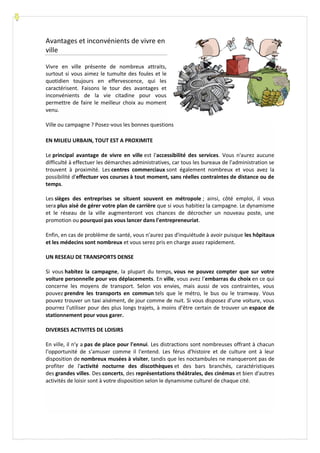 Avantages et inconvénients de vivre en
ville
Vivre en ville présente de nombreux attraits,
surtout si vous aimez le tumulte des foules et le
quotidien toujours en effervescence, qui les
caractérisent. Faisons le tour des avantages et
inconvénients de la vie citadine pour vous
permettre de faire le meilleur choix au moment
venu.
Ville ou campagne ? Posez-vous les bonnes questions
EN MILIEU URBAIN, TOUT EST A PROXIMITE
Le principal avantage de vivre en ville est l'accessibilité des services. Vous n'aurez aucune
difficulté à effectuer les démarches administratives, car tous les bureaux de l'administration se
trouvent à proximité. Les centres commerciaux sont également nombreux et vous avez la
possibilité d'effectuer vos courses à tout moment, sans réelles contraintes de distance ou de
temps.
Les sièges des entreprises se situent souvent en métropole ; ainsi, côté emploi, il vous
sera plus aisé de gérer votre plan de carrière que si vous habitiez la campagne. Le dynamisme
et le réseau de la ville augmenteront vos chances de décrocher un nouveau poste, une
promotion ou pourquoi pas vous lancer dans l'entrepreneuriat.
Enfin, en cas de problème de santé, vous n'aurez pas d'inquiétude à avoir puisque les hôpitaux
et les médecins sont nombreux et vous serez pris en charge assez rapidement.
UN RESEAU DE TRANSPORTS DENSE
Si vous habitez la campagne, la plupart du temps, vous ne pouvez compter que sur votre
voiture personnelle pour vos déplacements. En ville, vous avez l’embarras du choix en ce qui
concerne les moyens de transport. Selon vos envies, mais aussi de vos contraintes, vous
pouvez prendre les transports en commun tels que le métro, le bus ou le tramway. Vous
pouvez trouver un taxi aisément, de jour comme de nuit. Si vous disposez d’une voiture, vous
pourrez l’utiliser pour des plus longs trajets, à moins d’être certain de trouver un espace de
stationnement pour vous garer.
DIVERSES ACTIVITES DE LOISIRS
En ville, il n'y a pas de place pour l'ennui. Les distractions sont nombreuses offrant à chacun
l'opportunité de s'amuser comme il l'entend. Les férus d'histoire et de culture ont à leur
disposition de nombreux musées à visiter, tandis que les noctambules ne manqueront pas de
profiter de l'activité nocturne des discothèques et des bars branchés, caractéristiques
des grandes villes. Des concerts, des représentations théâtrales, des cinémas et bien d'autres
activités de loisir sont à votre disposition selon le dynamisme culturel de chaque cité.
 