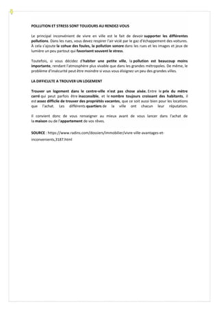 POLLUTION ET STRESS SONT TOUJOURS AU RENDEZ-VOUS
Le principal inconvénient de vivre en ville est le fait de devoir supporter les différentes
pollutions. Dans les rues, vous devez respirer l'air vicié par le gaz d'échappement des voitures.
À cela s'ajoute la cohue des foules, la pollution sonore dans les rues et les images et jeux de
lumière un peu partout qui favorisent souvent le stress.
Toutefois, si vous décidez d'habiter une petite ville, la pollution est beaucoup moins
importante, rendant l'atmosphère plus vivable que dans les grandes métropoles. De même, le
problème d'insécurité peut être moindre si vous vous éloignez un peu des grandes villes.
LA DIFFICULTE A TROUVER UN LOGEMENT
Trouver un logement dans le centre-ville n'est pas chose aisée. Entre le prix du mètre
carré qui peut parfois être inaccessible, et le nombre toujours croissant des habitants, il
est assez difficile de trouver des propriétés vacantes, que ce soit aussi bien pour les locations
que l'achat. Les différents quartiers de la ville ont chacun leur réputation.
Il convient donc de vous renseigner au mieux avant de vous lancer dans l'achat de
la maison ou de l'appartement de vos rêves.
SOURCE : https://www.radins.com/dossiers/immobilier/vivre-ville-avantages-et-
inconvenients,3187.html
 