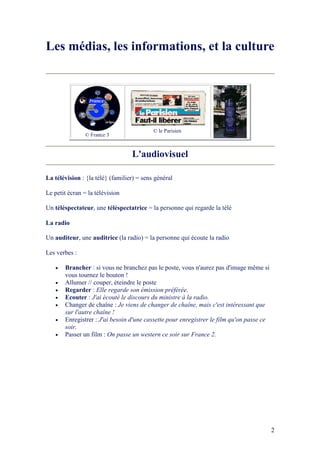 2
Les médias, les informations, et la culture
© France 3
© le Parisien
L'audiovisuel
La télévision : {la télé} (familier) = sens général
Le petit écran = la télévision
Un téléspectateur, une téléspectatrice = la personne qui regarde la télé
La radio
Un auditeur, une auditrice (la radio) = la personne qui écoute la radio
Les verbes :
• Brancher : si vous ne branchez pas le poste, vous n'aurez pas d'image même si
vous tournez le bouton !
• Allumer // couper, éteindre le poste
• Regarder : Elle regarde son émission préférée.
• Ecouter : J'ai écouté le discours du ministre à la radio.
• Changer de chaîne : Je viens de changer de chaîne, mais c'est intéressant que
sur l'autre chaîne !
• Enregistrer : J'ai besoin d'une cassette pour enregistrer le film qu'on passe ce
soir.
• Passer un film : On passe un western ce soir sur France 2.
 