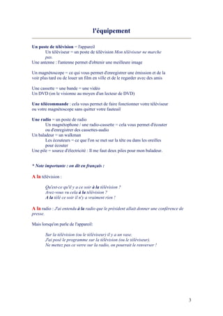 3
l'équipement
Un poste de télévision = l'appareil
Un téléviseur = un poste de télévision Mon téléviseur ne marche
pas.
Une antenne : l'antenne permet d'obtenir une meilleure image
Un magnétoscope = ce qui vous permet d'enregistrer une émission et de la
voir plus tard ou de louer un film en ville et de le regarder avec des amis
Une cassette = une bande = une vidéo
Un DVD (on le visionne au moyen d'un lecteur de DVD)
Une télécommande : cela vous permet de faire fonctionner votre téléviseur
ou votre magnétoscope sans quitter votre fauteuil
Une radio = un poste de radio
Un magnétophone / une radio-cassette = cela vous permet d'écouter
ou d'enregistrer des cassettes-audio
Un baladeur = un walkman
Les écouteurs = ce que l'on se met sur la tête ou dans les oreilles
pour écouter
Une pile = source d'électricité : Il me faut deux piles pour mon baladeur.
* ote importante : on dit en français :
A la télévision :
Qu'est-ce qu'il y a ce soir à la télévision ?
Avez-vous vu cela à la télévision ?
A la télé ce soir il n'y a vraiment rien !
A la radio : J'ai entendu à la radio que le président allait donner une conférence de
presse.
Mais lorsqu'on parle de l'appareil:
Sur la télévision (ou le téléviseur) il y a un vase.
J'ai posé le programme sur la télévision (ou le téléviseur).
e mettez pas ce verre sur la radio, on pourrait le renverser !
 