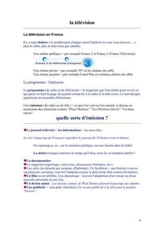 4
la télévision
La télévision en France
Il y a sept chaînes ( le nombre peut changer selon l'endroit ou vous vous trouvez.... ),
plus le câble, plus la télévision par satellite.
Une chaîne publique = par exemple France 2 et France 3 (France Télévision)
Une chaîne privée = par exemple TF1 et les chaînes du cable
Une chaîne payante = par exemple Canal Plus et certaines chaînes du câble
Le programme / l'émission
Le programme (de radio et de télévision) = le magazine que l'on achète pour savoir ce
qui passe ou bien la page du journal consacrée à la radio et la télévision. Ce mot désigne
également un ensemble d'émissions.
Une émission ( de radio ou de télé ) = ce que l'on voit ou l'on entend: ci-dessus on
mentionne des émissions comme "Place Melrose," "Les Héritiers Duval," "Un beau
retour".
quelle sorte d'émission ?
Le journal (télévisé) = les informations = les nouvelles :
Le soir, beaucoup de Français regardent le journal de 20 heures tout en dînant.
Un reportage p. ex., sur la situation politique, sur une famine dans le Sahel
La météo (rologie) annonce le temps qu'il fera, mais ils se trompent parfois !
Un documentaire
Un magazine (reportages, interviews, discussions littéraires, etc.)
Une série (un épisode par semaine, d'habitude). Un feuilleton = une histoire à suivre
sur plusieurs semaines, souvent l'adaptation pour le petit écran d'un roman d'aventures.
Un film ou un téléfilm. Une dramatique : souvent l'adaptation d'un roman ou d'une
nouvelle présentée en une fois.
Un dessin animé : Les dessins animés de Walt Disney plaisent beaucoup aux enfants.
Une publicité = {une pub} (familier) J'ai vu une publicité à la télé pour le parfum
"Poison".
 
