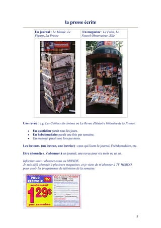 5
la presse écrite
Un journal : Le Monde, Le
Figaro, La Presse
Un magazine : Le Point, Le
ouvel Observateur, Elle
Une revue : e.g. Les Cahiers du cinéma ou La Revue d'histoire littéraire de la France.
• Un quotidien paraît tous les jours.
• Un hebdomadaire paraît une fois par semaine.
• Un mensuel paraît une fois par mois.
Les lecteurs, (un lecteur, une lectrice) : ceux qui lisent le journal, l'hebdomadaire, etc.
Etre abonné(e) , s'abonner à un journal, une revue pour six mois ou un an.
Informez-vous : abonnez-vous au MO DE.
Je suis déjà abonnée à plusieurs magazines, et je viens de m'abonner à TV HEBDO,
pour avoir les programmes de télévision de la semaine:
 