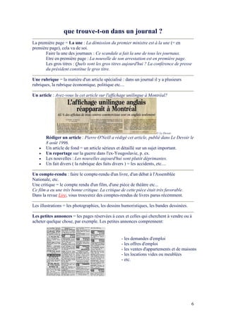 6
que trouve-t-on dans un journal ?
La première page = La une : La démission du premier ministre est à la une (= en
première page), cela va de soi.
Faire la une des journaux : Ce scandale a fait la une de tous les journaux.
Etre en première page : La nouvelle de son arrestation est en première page.
Les gros titres : Quels sont les gros titres aujourd'hui ? La conférence de presse
du président constitue le gros titre.
Une rubrique = la matière d'un article spécialisé : dans un journal il y a plusieurs
rubriques, la rubrique économique, politique etc....
Un article : Avez-vous lu cet article sur l'affichage unilingue à Montréal?
© Le Devoir
Rédiger un article : Pierre O' eill a rédigé cet article, publié dans Le Devoir le
8 août 1996.
• Un article de fond = un article sérieux et détaillé sur un sujet important.
• Un reportage sur la guerre dans l'ex-Yougoslavie, p. ex.
• Les nouvelles : Les nouvelles aujourd'hui sont plutôt déprimantes.
• Un fait divers ( la rubrique des faits divers ) = les accidents, etc....
Un compte-rendu : faire le compte-rendu d'un livre, d'un débat à l'Assemblée
Nationale, etc.
Une critique = le compte rendu d'un film, d'une pièce de théâtre etc...
Ce film a eu une très bonne critique. La critique de cette pièce était très favorable.
Dans la revue Lire, vous trouverez des comptes-rendus de livres parus récemment.
Les illustrations = les photographies, les dessins humoristiques, les bandes dessinées.
Les petites annonces = les pages réservées à ceux et celles qui cherchent à vendre ou à
acheter quelque chose, par exemple. Les petites annonces comprennent:
- les demandes d'emploi
- les offres d'emploi
- les ventes d'appartements et de maisons
- les locations vides ou meublées
- etc.
 