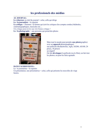 7
les professionels des médias
AU JOUR AL:
Le rédacteur en chef du journal = celui, celle qui dirige
Le / la journaliste = le reporter
Le critique = l'homme / la femme qui écrit les critiques (les comptes rendus) théâtrales,
cinématographiques, musicales etc....
Un critique peut écrire une très bonne critique !
Le / la photographe = une personne qui prend des photos
Mais tout le monde peut prendre une photo(graphie)
avec un appareil photo(graphique)
une pellicule (Kodachrome, Agfa, AS200, AS100, 24
prises, 36 prises)
un négatif
On fait développer la pellicule (ou le film); on fait tirer
les photos; on peut les faire agrandir.
DA S l'AUDIOVISUEL:
Le / la journaliste = le reporter
Un présentateur, une présentatrice = celui, celle qui présente les nouvelles de vingt
heures.
 