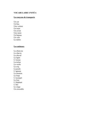 VOCABULAIRE UNITÉ 6
Les moyens de transports
Un car
Un bus
Une voiture
Un train
Un avion
Une moto
Un bateau
Un vélo
Le métro
Les animaux
Le chien-ne
Le chat-te
Le cheval
Le lapin
L’oiseau
La tortue
La vache
Le coq
La poule
L’agneau
Le mouton
Le loup
L’escargot
Le lion
L’éléphant
L’âne
Le singe
Un crocodile