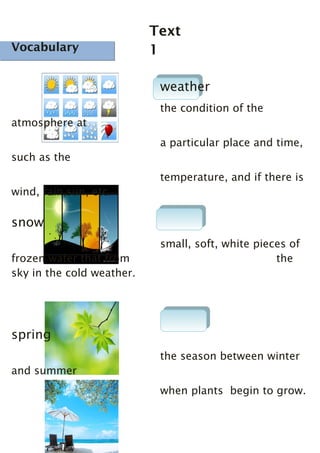 Vocabulary

Text
1

Vocabulary

weather
the condition of the
atmosphere at
a particular place and time,
such as the
temperature, and if there is
wind, rain,sun, etc.

snow
frozen water that from
sky in the cold weather.

small, soft, white pieces of
the

spring
the season between winter
and summer
when plants begin to grow.

 