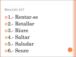 SOLUCIÓ: 017
1.- Rentar-se
2.- Retallar
3.- Riure
4.- Saltar
5.- Saludar
6.- Seure
 