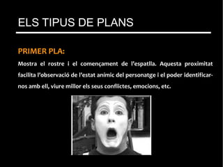 PRIMER PLA:
Mostra el rostre i el començament de l’espatlla. Aquesta proximitat
facilita l’observació de l’estat anímic del personatge i el poder identificar-
nos amb ell, viure millor els seus conflictes, emocions, etc.
ELS TIPUS DE PLANS
 