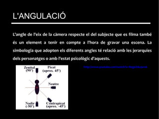 L'angle de l'eix de la càmera respecte el del subjecte que es filma també
és un element a tenir en compte a l'hora de gravar una escena. La
simbologia que adopten els diferents angles té relació amb les jerarquies
dels personatges o amb l'estat psicològic d'aquests.
http://www.youtube.com/watch?v=RogeZdu9vwk
L'ANGULACIÓ
 