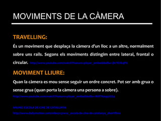 TRAVELLING:
És un moviment que desplaça la càmera d’un lloc a un altre, normalment
sobre uns rails. Segons els moviments distingim entre lateral, frontal o
circular. http://www.youtube.com/watch?feature=player_embedded&v=jhrYfJIkqPU
MOVIMENT LLIURE:
Quan la càmera es mou sense seguir un ordre concret. Pot ser amb grua o
sense grua (quan porta la càmera una persona a sobre).
http://www.youtube.com/watch?feature=player_embedded&v=MXTXeqq2GG4
ANUNCI ESCOLA DE CINE DE CATALUNYA
http://www.dailymotion.com/video/x31wxc_escola-de-cine-de-catalunya_shortfilms
MOVIMENTS DE LA CÀMERA
 