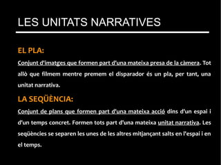 EL PLA:
Conjunt d'imatges que formen part d'una mateixa presa de la càmera. Tot
allò que filmem mentre premem el disparador és un pla, per tant, una
unitat narrativa.
LA SEQÜÈNCIA:
Conjunt de plans que formen part d'una mateixa acció dins d'un espai i
d'un temps concret. Formen tots part d'una mateixa unitat narrativa. Les
seqüències se separen les unes de les altres mitjançant salts en l'espai i en
el temps.
LES UNITATS NARRATIVES
 