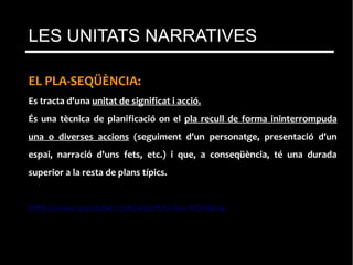 EL PLA-SEQÜÈNCIA:
Es tracta d'una unitat de significat i acció.
És una tècnica de planificació on el pla recull de forma ininterrompuda
una o diverses accions (seguiment d'un personatge, presentació d'un
espai, narració d'uns fets, etc.) i que, a conseqüència, té una durada
superior a la resta de plans típics.
http://www.youtube.com/watch?v=lov-hOnI6o4
LES UNITATS NARRATIVES
 