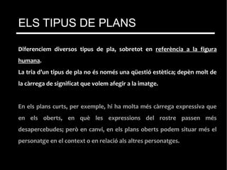 Diferenciem diversos tipus de pla, sobretot en referència a la figura
humana.
La tria d’un tipus de pla no és només una qüestió estètica; depèn molt de
la càrrega de significat que volem afegir a la imatge.
En els plans curts, per exemple, hi ha molta més càrrega expressiva que
en els oberts, en què les expressions del rostre passen més
desapercebudes; però en canvi, en els plans oberts podem situar més el
personatge en el context o en relació als altres personatges.
ELS TIPUS DE PLANS
 