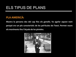 PLA AMERICÀ:
Mostra la persona des del cap fins els genolls. Va agafar aquest nom
perquè era un pla característic de les pel·lícules de l’oest. Permet veure
els moviments fins l’alçada de les pistoles.
ELS TIPUS DE PLANS
 