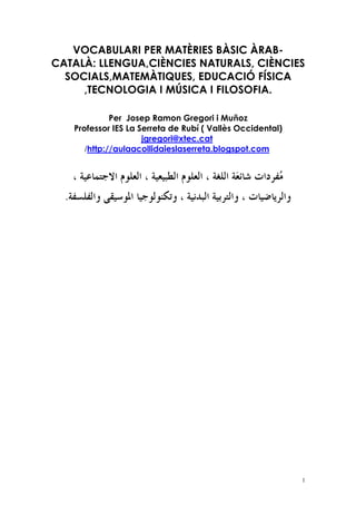 VOCABULARI PER MATÈRIES BÀSIC ÀRAB-
CATALÀ: LLENGUA,CIÈNCIES NATURALS, CIÈNCIES
  SOCIALS,MATEMÀTIQUES, EDUCACIÓ FÍSICA
     ,TECNOLOGIA I MÚSICA I FILOSOFIA.

             Per Josep Ramon Gregori i Muñoz
   Professor IES La Serreta de Rubí ( Vallès Occidental)
                     jgregori@xtec.cat
      /http://aulaacollidaieslaserreta.blogspot.com




                                                           1
 