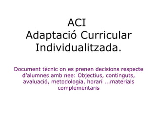 ACI  Adaptació Curricular Individualitzada. Document tècnic on es prenen decisions respecte d’alumnes amb nee: Objectius, ...