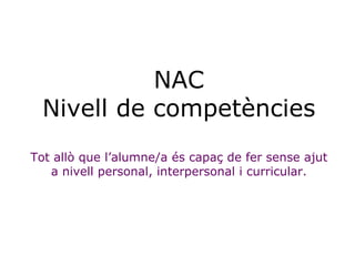 NAC Nivell de competències Tot allò que l’alumne/a és capaç de fer sense ajut a nivell personal, interpersonal i curricular. 