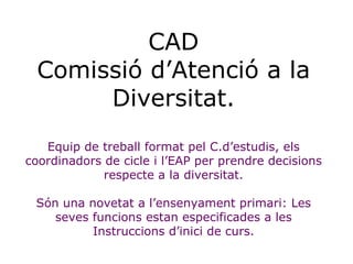 CAD Comissió d’Atenció a la Diversitat. Equip de treball format pel C.d’estudis, els coordinadors de cicle i l’EAP per pre...