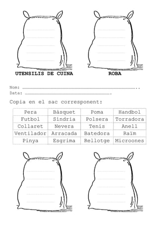 UTENSILIS DE CUINA ROBA
Nom: ……………………………………………………………………………………………………………………..
Data: ……………………………………………………………………………………….
Copia en el sac corresponent:
Pera Bàsquet Poma Handbol
Futbol Síndria Polsera Torradora
Collaret Nevera Tenis Anell
Ventilador Arracada Batedora Raïm
Pinya Esgrima Rellotge Microones
 