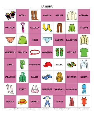 LA ROBA
BOTES CAMISA BARRET CORBATA
PANTALONS FALDILLA MITJONS
JERSEI ANORAC CALÇOTETS
XANCLETES JAQUETA SAMARRETA CINTURÓ
ABRIC ESPORTIVES BRUSA
SABATILLES CALCES BUFANDA GORRA
VESTIT BANYADOR XANDALL SOSTENIDORS
PIJAMA GUANTS MITGES
Autor dels pictogrames: Sergio Palao - Procedència: ARASAAC (http://arasaac.org) - Llicència: CC (BY-NC-SA) - Adaptable LECTRON CATALUNYA (Diset) - Mides d’impressió: 32 cm x 26 cm
 