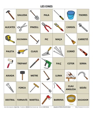 LES EINES
GALLEDA PALA TISORES
ALICATES PINZELL CARGOL
ESCOMBRA PIC MAÇA CARRETÓ
PALETA CLAUS CORRÓ
TREPANT FALÇ CÚTER SERRA
AIXADA METRE LLIMA
FORCA
CLAU
ANGLESA
SEDÀS
DESTRAL TORNAVÍS MARTELL BARRINA SOLDADOR
Autor dels pictogrames: Sergio Palao - Procedència: ARASAAC (http://arasaac.org) - Llicència: CC (BY-NC-SA) - Adaptable LECTRON CATALUNYA (Diset) - Mides d’impressió: 32 cm x 26 cm
 
