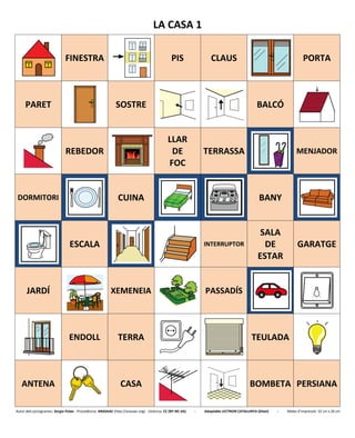 LA CASA 1
FINESTRA PIS CLAUS PORTA
PARET SOSTRE BALCÓ
REBEDOR
LLAR
DE
FOC
TERRASSA MENJADOR
DORMITORI CUINA BANY
ESCALA INTERRUPTOR
SALA
DE
ESTAR
GARATGE
JARDÍ XEMENEIA PASSADÍS
ENDOLL TERRA TEULADA
ANTENA CASA BOMBETA PERSIANA
Autor dels pictogrames: Sergio Palao - Procedència: ARASAAC (http://arasaac.org) - Llicència: CC (BY-NC-SA) - Adaptable LECTRON CATALUNYA (Diset) - Mides d’impressió: 32 cm x 26 cm
 