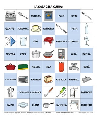 LA CASA 2 (LA CUINA)
CULLERA PLAT FORN
GANIVET FORQUILLA AMPOLLA TASSA
GOT MICROONES ESTOVALLES
NEVERA COPA OLLA PAELLA
AIXETA PICA BUTÀ
TORRADORA TOVALLÓ CASSOLA FREGALL
RENTAPLATS ESCALFADOR BATEDORA
CASSÓ CUINA CAFETERA CULLEROT
Autor dels pictogrames: Sergio Palao - Procedència: ARASAAC (http://arasaac.org) - Llicència: CC (BY-NC-SA) - Adaptable LECTRON CATALUNYA (Diset) - Mides d’impressió: 32 cm x 26 cm
 