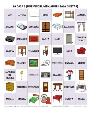 LA CASA 3 (DORMITORI, MENJADOR I SALA D’ESTAR)
LLIT LLITERA COIXÍ LLENÇOL
ARMARI MATALÀS CALAIXERA
RADIADOR CATIFA LLUM
TAULETA
DE NIT
CADIRA TELEVISOR SOFÀ
TELÈFON PRESTATGERIA BUTACA GERRO
L’APARELL
DE
MÚSICA
DESPERTADOR QUADRE
RELLOTGE ESTOVALLES CORTINES
MIRALL MANTA ESTUFA TAULA
Autor dels pictogrames: Sergio Palao - Procedència: ARASAAC (http://arasaac.org) - Llicència: CC (BY-NC-SA) - Adaptable LECTRON CATALUNYA (Diset) - Mides d’impressió: 32 cm x 26 cm
 