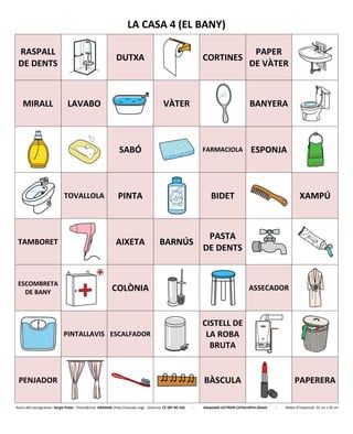 LA CASA 4 (EL BANY)
RASPALL
DE DENTS
DUTXA CORTINES
PAPER
DE VÀTER
MIRALL LAVABO VÀTER BANYERA
SABÓ FARMACIOLA ESPONJA
TOVALLOLA PINTA BIDET XAMPÚ
TAMBORET AIXETA BARNÚS
PASTA
DE DENTS
ESCOMBRETA
DE BANY COLÒNIA ASSECADOR
PINTALLAVIS ESCALFADOR
CISTELL DE
LA ROBA
BRUTA
PENJADOR BÀSCULA PAPERERA
Autor dels pictogrames: Sergio Palao - Procedència: ARASAAC (http://arasaac.org) - Llicència: CC (BY-NC-SA) - Adaptable LECTRON CATALUNYA (Diset) - Mides d’impressió: 32 cm x 26 cm
 