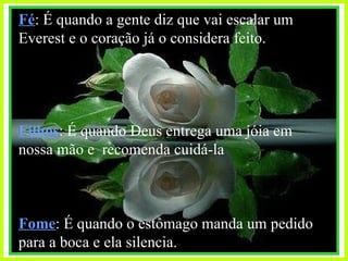 Fé : É quando a gente diz que vai escalar um Everest e o coração já o considera feito. Filhos : É quando Deus entrega uma jóia em nossa mão e  recomenda cuidá-la Fome : É quando o estômago manda um pedido para a boca e ela silencia. 