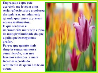 Engraçado é que este exercício me levou a uma séria reflexão sobre a pobreza das palavras, notadamente quando queremos expressar nossos sentimentos.  O que sentimos é imensamente mais belo e rico, de mais profundidade do que aquilo que conseguimos grafar.  Parece que quanto mais simples somos em nossa comunicação, mas nos fazemos entender  e mais tocamos a corda do sentimento de quem nos lê ou escuta. 
