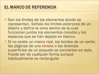 Son los límites de los elementos donde se representan. Señala los limites exteriores de un diseño y define la zona dentro de la cual funcionan juntos los elementos creados y los espacios que se han dejado en blanco. Si no existe un marco real, los bordes de un cartel, las páginas de una  revista  o las diversas superficies de un paquete se convierten en este. Puede ser de cualquier forma aunque habitualmente es rectangular 