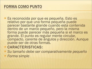 Es reconocida por que es pequeña. Esto es relativo por que una forma pequeña puede parecer bastante grande cuando esta contenida dentro de un marco pequeño, pero la misma forma puede parecer más pequeña si el marco es grande. El punto es regular mente circular, compacto, carente de ángulos y dirección. Aunque puede ser de otras formas.  CARACTERISTICAS: Su tamaño debe ser comparativamente pequeño Forma simple 
