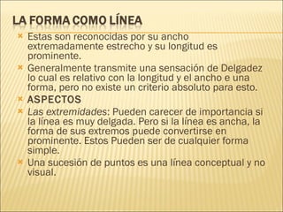 Estas son reconocidas por su ancho extremadamente estrecho y su longitud es prominente. Generalmente transmite una sensación de Delgadez lo cual es relativo con la longitud y el ancho e una forma, pero no existe un criterio absoluto para esto.  ASPECTOS Las extremidades : Pueden carecer de importancia si la línea es muy delgada. Pero si la línea es ancha, la forma de sus extremos puede convertirse en prominente. Estos Pueden ser de cualquier forma simple. Una sucesión de puntos es una línea conceptual y no visual. 