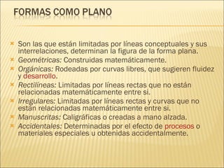 Son las que están limitadas por líneas conceptuales y sus interrelaciones, determinan la figura de la forma plana. Geométricas:  Construidas matemáticamente. Orgánicas:  Rodeadas por curvas libres, que sugieren fluidez y  desarrollo . Rectilíneas:  Limitadas por líneas rectas que no están relacionadas matemáticamente entre si. Irregulares:  Limitadas por líneas rectas y curvas que no están relacionadas matemáticamente entre si. Manuscritas:  Caligráficas o creadas a mano alzada. Accidentales:  Determinadas por el efecto de  procesos  o materiales especiales u obtenidas accidentalmente. 