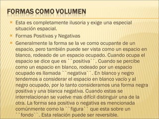 Esta es completamente ilusoria y exige una especial situación espacial. Formas Positivas y Negativas Generalmente la forma se la ve como ocupante de un espacio, pero también puede ser vista como un espacio en blanco, rodeado de un espacio ocupado. Cuando ocupa el espacio se dice que es ``positiva``. Cuando se percibe como un espacio en blanco, rodeado por un espacio ocupado es llamada ``negativa``. En blanco y negro tendemos a considerar el espacio en blanco vacío y al negro ocupado, por lo tanto consideramos una forma negra positiva y una blanca negativa. Cuando estas se interrelacionan se vuelve mas difícil distinguir una de la otra. La forma sea positiva o negativa es mencionada comúnmente como la ``figura`` que esta sobre un ``fondo``. Esta relación puede ser reversible.  