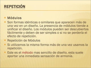 Módulos Son formas idénticas o similares que aparecen más de una vez en un diseño. La presencia de módulos tiende a unificar el diseño. Los módulos pueden ser descubiertos fácilmente y deben de ser simples o si no se perdería el efecto de repetición. Repetición de Módulos Si utilizamos la misma forma más de una vez usamos la repetición. Este es el  método  mas sencillo de diseño, esta suele aportar una inmediata sensación de armonía. 