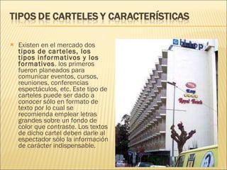 Existen en el mercado dos  tipos de carteles, los tipos informativos y los formativos . los primeros fueron planeados para comunicar eventos, cursos, reuniones, conferencias espectáculos, etc. Este tipo de carteles puede ser dado a conocer sólo en formato de texto por lo cual se recomienda emplear letras grandes sobre un fondo de color que contraste. Los textos de dicho cartel deben darle al espectador sólo la información de carácter indispensable.  