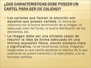 Los carteles que llaman la atención son aquellos que poseen calidad,  la misma se relaciona con la buena terminación de la imagen, el adecuado color del fondo, la buena distribución de los elementos, etc. La imagen debe ser una síntesis capaz de resumir la idea de forma adecuada en una mínima expresión física, siendo siempre clara y significativa , no se recomienda utilizar imágenes exageradas ya que podría perderse el objetivo de lo que realmente se quiere transmitir y la idea podría, a la ve, tornarse confusa. 