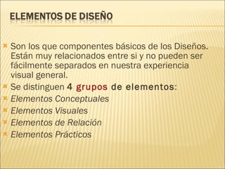 Son los que componentes básicos de los Diseños. Están muy relacionados entre si y no pueden ser fácilmente separados en nuestra experiencia visual general. Se distinguen  4  grupos  de elementos : Elementos Conceptuales Elementos Visuales Elementos de Relación Elementos Prácticos 