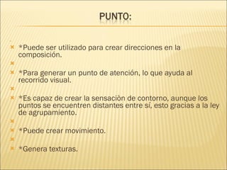   *Puede ser utilizado para crear direcciones en la composición.   *Para generar un punto de atención, lo que ayuda al recorrido visual.   *Es capaz de crear la sensaciòn de contorno, aunque los puntos se encuentren distantes entre sí, esto gracias a la ley de agrupamiento.   *Puede crear movimiento.   *Genera texturas. 