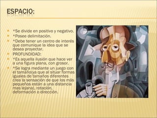 *Se divide en positivo y negativo. *Posee delimitación. *Debe tener un centro de interés que comunique la idea que se desea proyectar. PROFUNDIDAD: *Es aquella ilusión que hace ver a una figura plana, con grosor. *Se logra mediante un juego con el tamaño(ya que al situar formas iguales de tamaños diferentes crea la sensación de que los más pequeños están a una distancia mas lejana), rotación, deformación o dirección. 