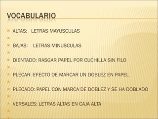 ALTAS:  LETRAS MAYUSCULAS   BAJAS:  LETRAS MINUSCULAS   DIENTADO: RASGAR PAPEL POR CUCHILLA SIN FILO   PLECAR: EFECTO DE MARCAR UN DOBLEZ EN PAPEL   PLECADO: PAPEL CON MARCA DE DOBLEZ Y SE HA DOBLADO   VERSALES: LETRAS ALTAS EN CAJA ALTA   