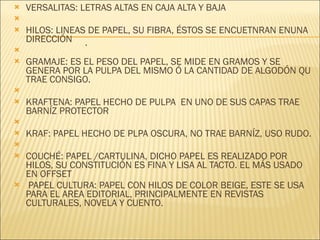 VERSALITAS: LETRAS ALTAS EN CAJA ALTA Y BAJA   HILOS: LINEAS DE PAPEL, SU FIBRA, ÉSTOS SE ENCUETNRAN ENUNA DIRECCIÓN   GRAMAJE: ES EL PESO DEL PAPEL, SE MIDE EN GRAMOS Y SE GENERA POR LA PULPA DEL MISMO Ó LA CANTIDAD DE ALGODÓN QU TRAE CONSIGO.   KRAFTENA: PAPEL HECHO DE PULPA  EN UNO DE SUS CAPAS TRAE BARNÍZ PROTECTOR   KRAF: PAPEL HECHO DE PLPA OSCURA, NO TRAE BARNÍZ, USO RUDO.   COUCHÉ: PAPEL /CARTULINA, DICHO PAPEL ES REALIZADO POR HILOS, SU CONSTITUCIÓN ES FINA Y LISA AL TACTO. EL MÁS USADO EN OFFSET   PAPEL CULTURA: PAPEL CON HILOS DE COLOR BEIGE, ESTE SE USA PARA EL AREA EDITORIAL, PRINCIPALMENTE EN REVISTAS CULTURALES, NOVELA Y CUENTO. . 