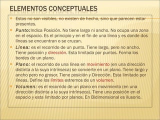 Estos no son visibles, no existen de hecho, sino que parecen estar presentes. Punto: Indica Posición. No tiene largo ni ancho. No ocupa una zona en el espacio. Es el principio y en el fin de una línea y es donde dos líneas se encuentran o se cruzan.  Línea:  es el recorrido de un punto. Tiene largo, pero no ancho. Tiene posición y  dirección . Esta limitada por puntos. Forma los bordes de un plano.  Plano:  el recorrido de una línea en  movimiento  (en una dirección distinta a la suya intrínseca) se convierte en un plano. Tiene largo y ancho pero no grosor. Tiene posición y Dirección. Esta limitado por líneas. Define los  límites  extremos de un  volumen . Volumen:  es el recorrido de un plano en movimiento (en una dirección distinta a la suya intrínseca). Tiene una posición en el espacio y esta limitado por planos. En Bidimensional es ilusorio. 
