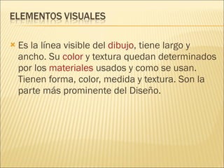 Es la línea visible del  dibujo , tiene largo y ancho. Su  color  y textura quedan determinados por los  materiales  usados y como se usan. Tienen forma, color, medida y textura. Son la parte más prominente del Diseño. 