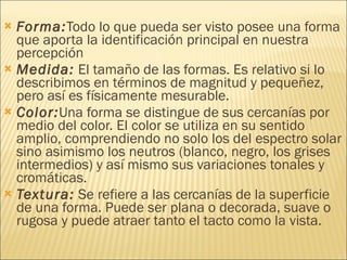 Forma: Todo lo que pueda ser visto posee una forma que aporta la identificación principal en nuestra percepción  Medida:  El tamaño de las formas. Es relativo si lo describimos en términos de magnitud y pequeñez, pero así es físicamente mesurable. Color: Una forma se distingue de sus cercanías por medio del color. El color se utiliza en su sentido amplio, comprendiendo no solo los del espectro solar sino asimismo los neutros (blanco, negro, los grises intermedios) y así mismo sus variaciones tonales y cromáticas.  Textura:  Se refiere a las cercanías de la superficie de una forma. Puede ser plana o decorada, suave o rugosa y puede atraer tanto el tacto como la vista. 