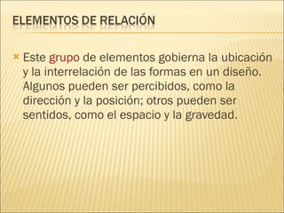 Este  grupo  de elementos gobierna la ubicación y la interrelación de las formas en un diseño. Algunos pueden ser percibidos, como la dirección y la posición; otros pueden ser sentidos, como el espacio y la gravedad. 