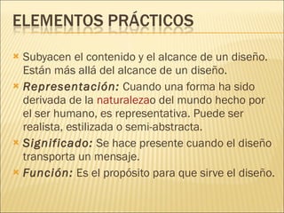 Subyacen el contenido y el alcance de un diseño. Están más allá del alcance de un diseño.  Representación:  Cuando una forma ha sido derivada de la  naturaleza o del mundo hecho por el ser humano, es representativa. Puede ser realista, estilizada o semi-abstracta.  Significado:  Se hace presente cuando el diseño transporta un mensaje. Función:  Es el propósito para que sirve el diseño. 